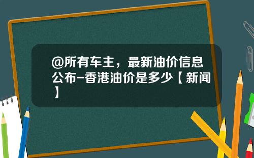 @所有车主，最新油价信息公布-香港油价是多少【新闻】