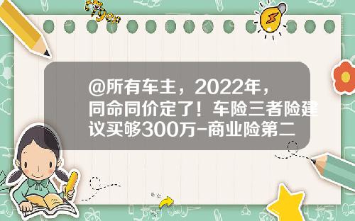 @所有车主，2022年，同命同价定了！车险三者险建议买够300万-商业险第二年三者50万多少钱【新闻】