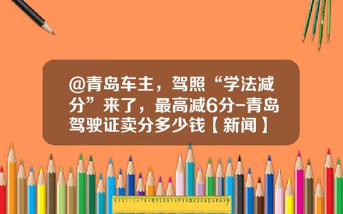 @青岛车主，驾照“学法减分”来了，最高减6分-青岛驾驶证卖分多少钱【新闻】