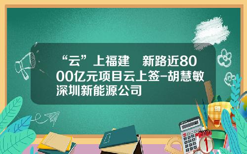 “云”上福建蹚新路近8000亿元项目云上签-胡慧敏深圳新能源公司