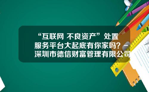 “互联网+不良资产”处置服务平台大起底有你家吗？-深圳市德信财富管理有限公司