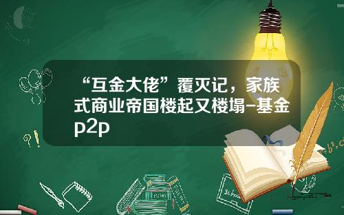 “互金大佬”覆灭记，家族式商业帝国楼起又楼塌-基金p2p