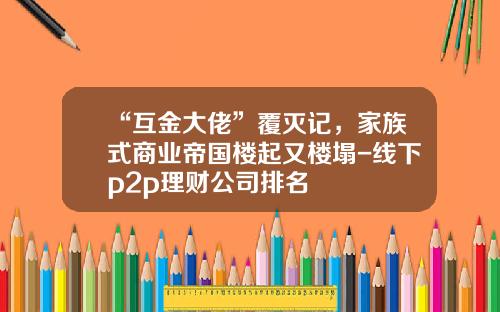 “互金大佬”覆灭记，家族式商业帝国楼起又楼塌-线下p2p理财公司排名