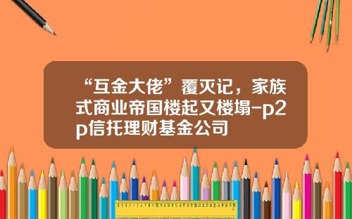 “互金大佬”覆灭记，家族式商业帝国楼起又楼塌-p2p信托理财基金公司