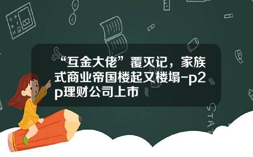 “互金大佬”覆灭记，家族式商业帝国楼起又楼塌-p2p理财公司上市