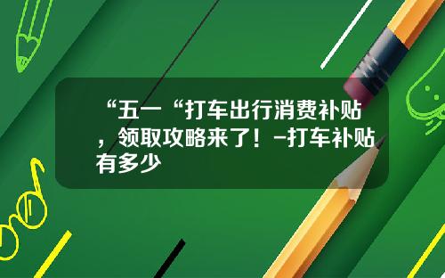 “五一“打车出行消费补贴，领取攻略来了！-打车补贴有多少