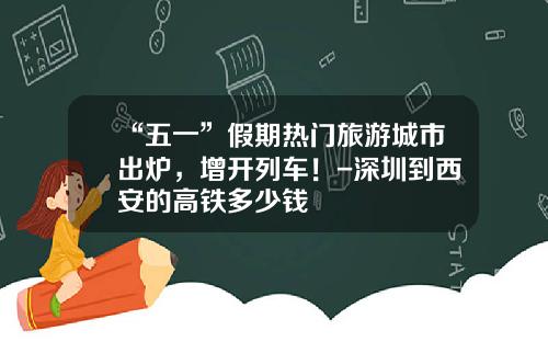 “五一”假期热门旅游城市出炉，增开列车！-深圳到西安的高铁多少钱