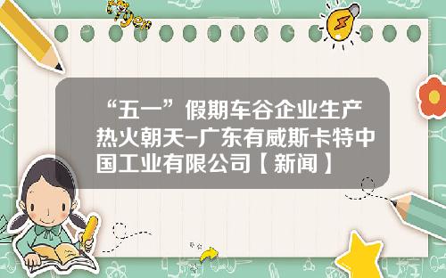 “五一”假期车谷企业生产热火朝天-广东有威斯卡特中国工业有限公司【新闻】