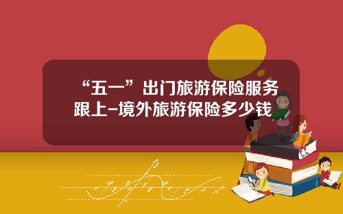 “五一”出门旅游保险服务跟上-境外旅游保险多少钱