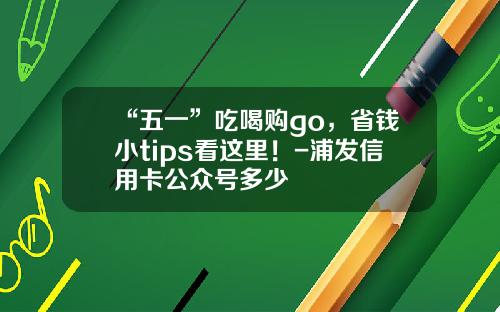 “五一”吃喝购go，省钱小tips看这里！-浦发信用卡公众号多少