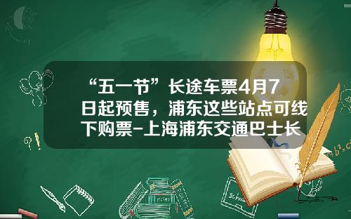 “五一节”长途车票4月7日起预售，浦东这些站点可线下购票-上海浦东交通巴士长途客运有限公司【新闻】