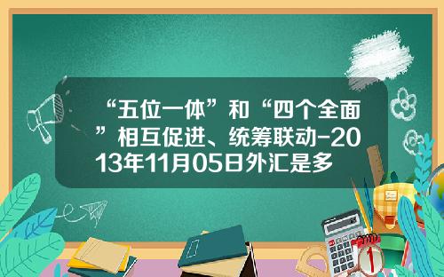 “五位一体”和“四个全面”相互促进、统筹联动-2013年11月05日外汇是多少