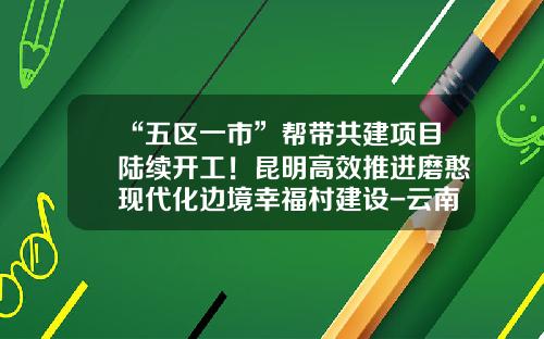 “五区一市”帮带共建项目陆续开工！昆明高效推进磨憨现代化边境幸福村建设-云南城乡建设投资有限公司