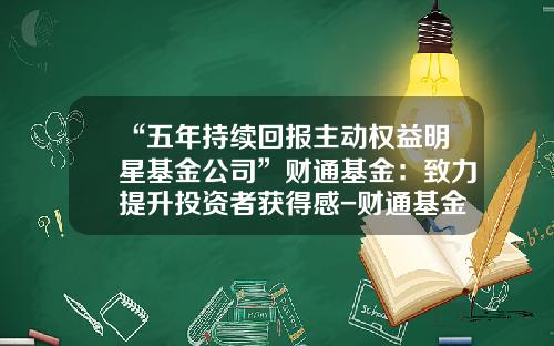 “五年持续回报主动权益明星基金公司”财通基金：致力提升投资者获得感-财通基金业绩