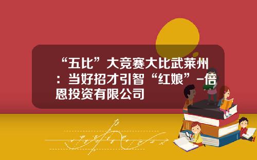 “五比”大竞赛大比武莱州：当好招才引智“红娘”-倍恩投资有限公司