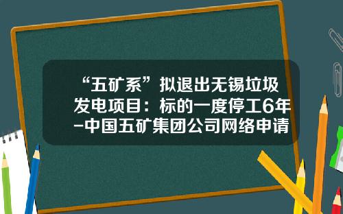 “五矿系”拟退出无锡垃圾发电项目：标的一度停工6年-中国五矿集团公司网络申请