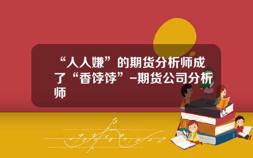 “人人嫌”的期货分析师成了“香饽饽”-期货公司分析师