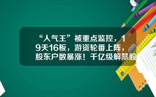 “人气王”被重点监控，19天16板，游资轮番上阵，股东户数暴涨！千亿级解禁股名单出炉，光伏组件龙头压力最大-股票公司资讯知名游资