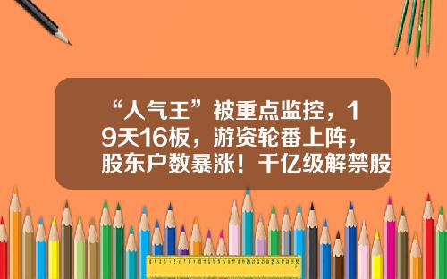 “人气王”被重点监控，19天16板，游资轮番上阵，股东户数暴涨！千亿级解禁股名单出炉，光伏组件龙头压力最大-股票有哪些资讯网站