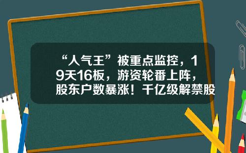“人气王”被重点监控，19天16板，游资轮番上阵，股东户数暴涨！千亿级解禁股名单出炉，光伏组件龙头压力最大-股票资讯图片