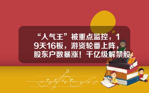 “人气王”被重点监控，19天16板，游资轮番上阵，股东户数暴涨！千亿级解禁股名单出炉，光伏组件龙头压力最大-股票资讯管理系统