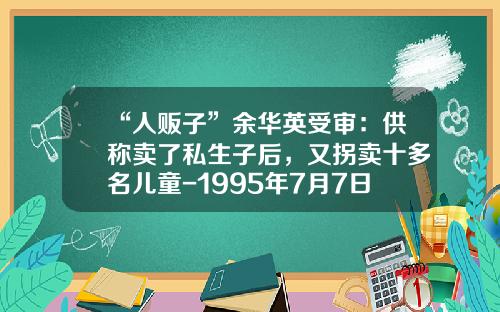 “人贩子”余华英受审：供称卖了私生子后，又拐卖十多名儿童-1995年7月7日多少周岁