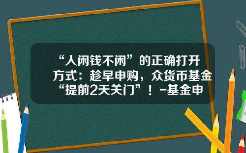 “人闲钱不闲”的正确打开方式：趁早申购，众货币基金“提前2天关门”！-基金申购在途