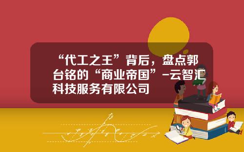 “代工之王”背后，盘点郭台铭的“商业帝国”-云智汇科技服务有限公司