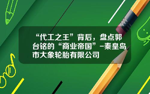 “代工之王”背后，盘点郭台铭的“商业帝国”-秦皇岛市大象轮胎有限公司