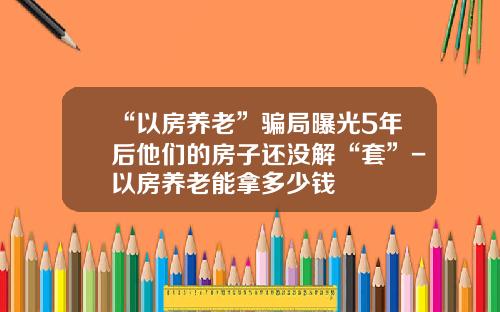 “以房养老”骗局曝光5年后他们的房子还没解“套”-以房养老能拿多少钱
