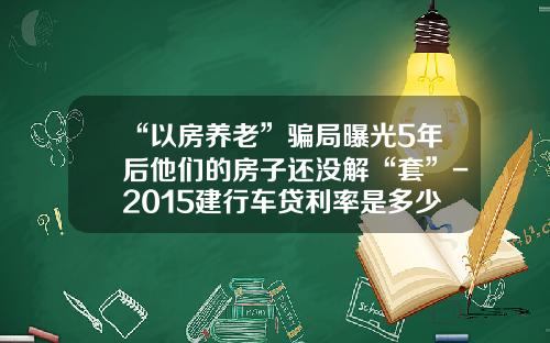 “以房养老”骗局曝光5年后他们的房子还没解“套”-2015建行车贷利率是多少