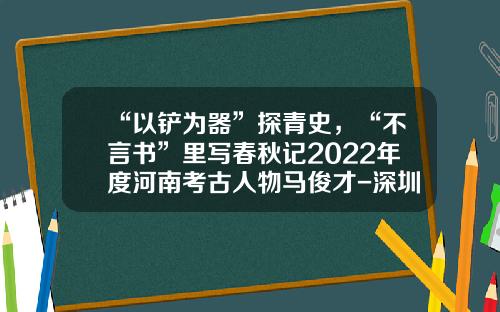 “以铲为器”探青史，“不言书”里写春秋记2022年度河南考古人物马俊才-深圳市深粮质量检测有限公司