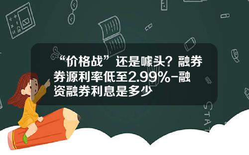 “价格战”还是噱头？融券券源利率低至2.99%-融资融券利息是多少