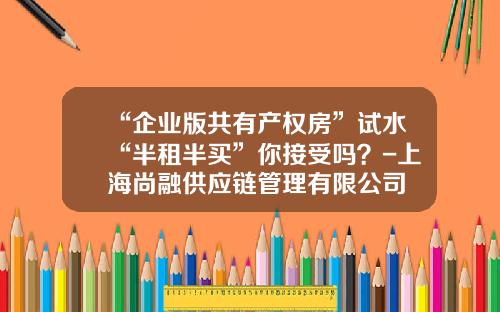 “企业版共有产权房”试水“半租半买”你接受吗？-上海尚融供应链管理有限公司