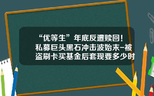 “优等生”年底反遭赎回！私募巨头黑石冲击波始末-被盗刷卡买基金后套现要多少时间