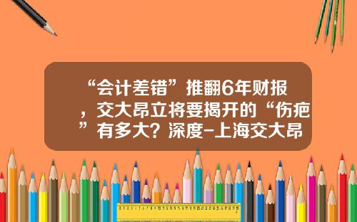 “会计差错”推翻6年财报，交大昂立将要揭开的“伤疤”有多大？深度-上海交大昂立教育科技有限公司