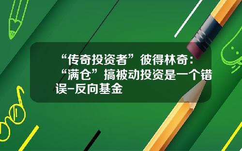 “传奇投资者”彼得林奇：“满仓”搞被动投资是一个错误-反向基金