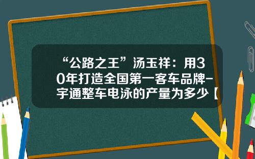 “公路之王”汤玉祥：用30年打造全国第一客车品牌-宇通整车电泳的产量为多少【新闻】