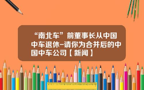 “南北车”前董事长从中国中车退休-请你为合并后的中国中车公司【新闻】