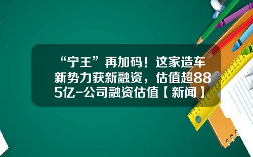 “宁王”再加码！这家造车新势力获新融资，估值超885亿-公司融资估值【新闻】