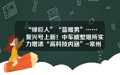 “绿巨人”“蓝暖男”……复兴号上新！中车戚墅堰所实力增添“高科技内涵”-常州南车汽车零部件有限公司招聘