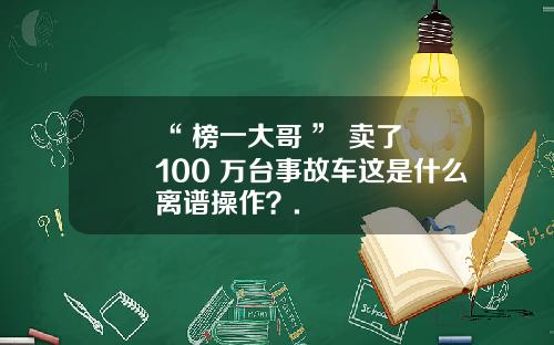 “ 榜一大哥 ” 卖了 100 万台事故车这是什么离谱操作？.
