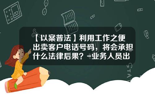 【以案普法】利用工作之便出卖客户电话号码，将会承担什么法律后果？-业务人员出卖公司业务