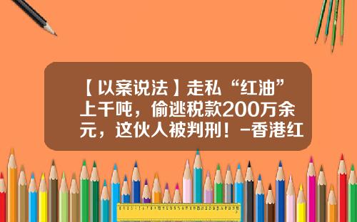 【以案说法】走私“红油”上千吨，偷逃税款200万余元，这伙人被判刑！-香港红柴油多少钱一吨