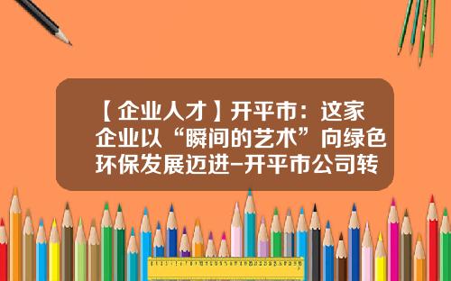 【企业人才】开平市：这家企业以“瞬间的艺术”向绿色环保发展迈进-开平市公司转让