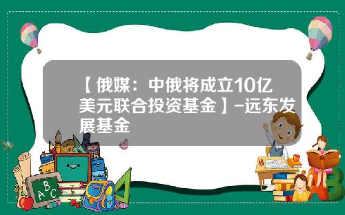 【俄媒：中俄将成立10亿美元联合投资基金】-远东发展基金