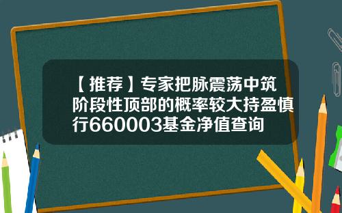 【推荐】专家把脉震荡中筑阶段性顶部的概率较大持盈慎行660003基金净值查询