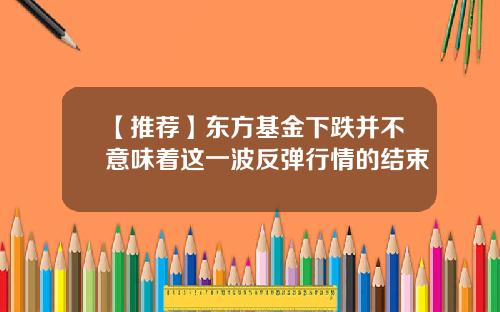 【推荐】东方基金下跌并不意味着这一波反弹行情的结束