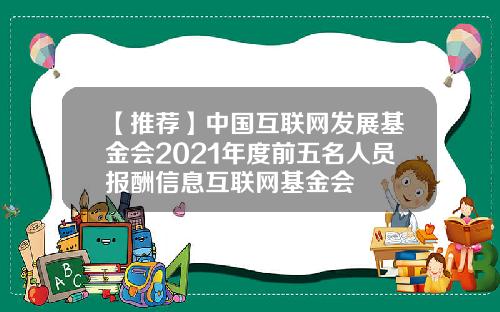 【推荐】中国互联网发展基金会2021年度前五名人员报酬信息互联网基金会