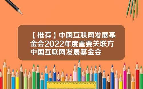 【推荐】中国互联网发展基金会2022年度重要关联方中国互联网发展基金会